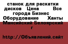 станок для раскатки дисков › Цена ­ 75 - Все города Бизнес » Оборудование   . Ханты-Мансийский,Белоярский г.